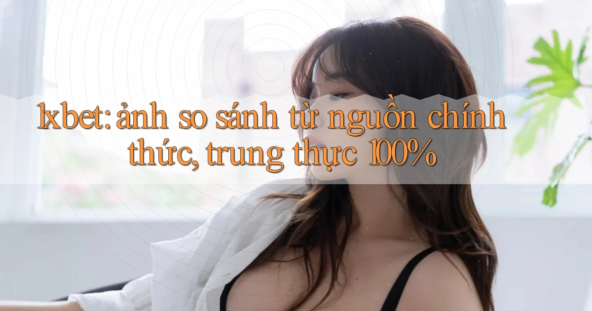 1xbet ảnh so sánh từ nguồn chính thức, trung thực 100%