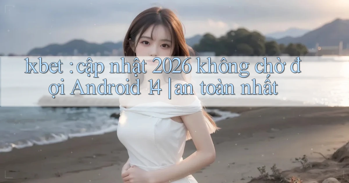 1xbet cập nhật 2026 không chờ đợi Android 14 an toàn nhất
