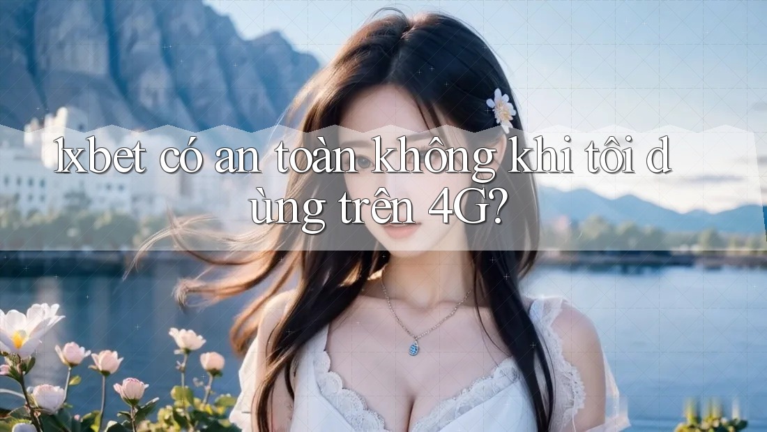 1xbet có an toàn không khi tôi dùng trên 4G?