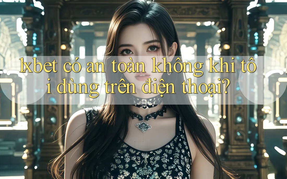 1xbet có an toàn không khi tôi dùng trên điện thoại?