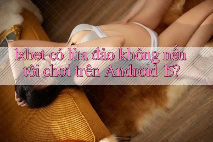 1xbet có lừa đảo không nếu tôi chơi trên Android 15?