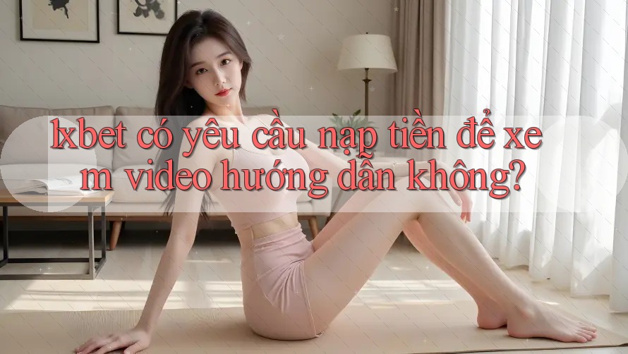 1xbet có yêu cầu nạp tiền để xem video hướng dẫn không?