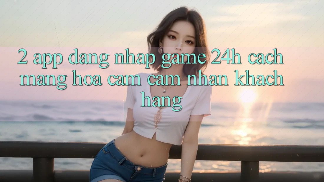 2. App Đăng Nhập Game 24h: Cách Mạng Hóa Cảm cảm nhận Khách hàng