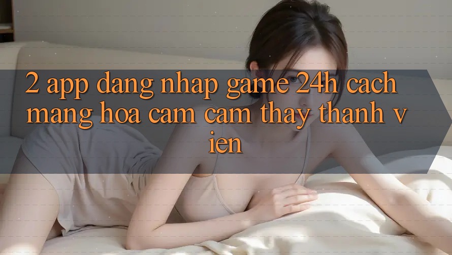 2. App Đăng Nhập Game 24h: Cách Mạng Hóa Cảm cảm thấy Thành viên