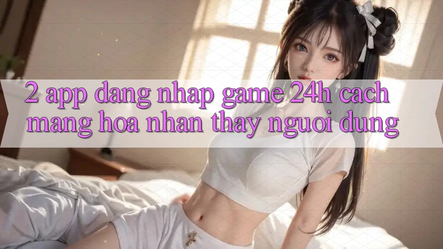2. App Đăng Nhập Game 24h: Cách Mạng Hóa Nhận thấy Người Dùng