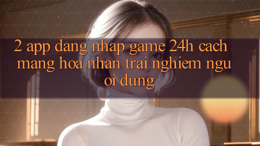 2. App Đăng Nhập Game 24h: Cách Mạng Hóa Nhận trải nghiệm Người dùng