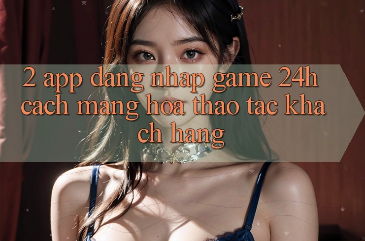 2. App Đăng Nhập Game 24h: Cách Mạng Hóa Thao tác Khách hàng