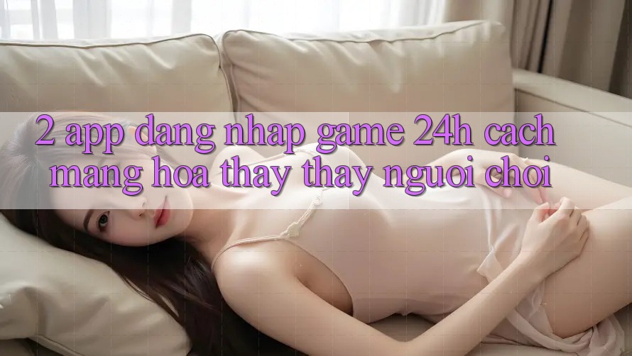 2. App Đăng Nhập Game 24h: Cách Mạng Hóa Thấy thấy Người chơi