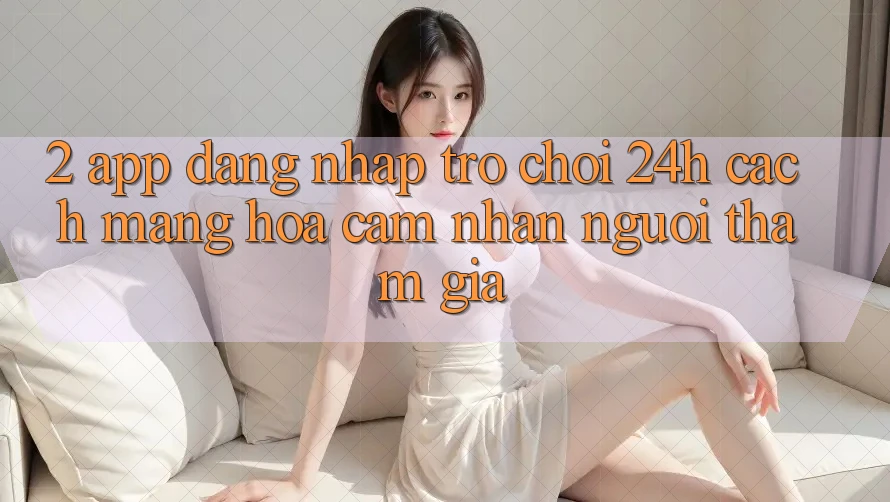 2. App Đăng Nhập Trò chơi 24h: Cách Mạng Hóa Cảm nhận Người tham gia