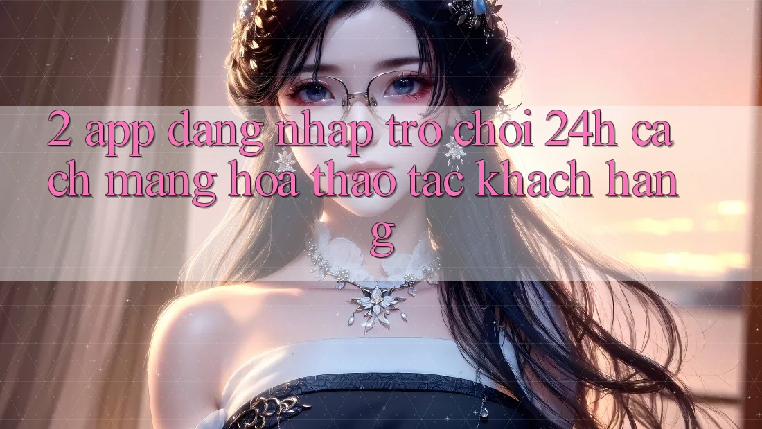 2. App Đăng Nhập Trò chơi 24h: Cách Mạng Hóa Thao tác Khách hàng