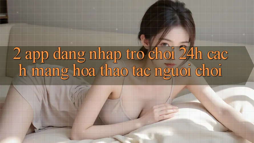 2. App Đăng Nhập Trò chơi 24h: Cách Mạng Hóa Thao tác Người chơi
