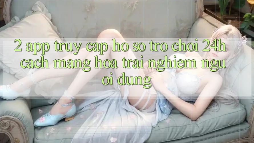 2. App Truy cập hồ sơ Trò chơi 24h: Cách Mạng Hóa Trải Nghiệm Người Dùng