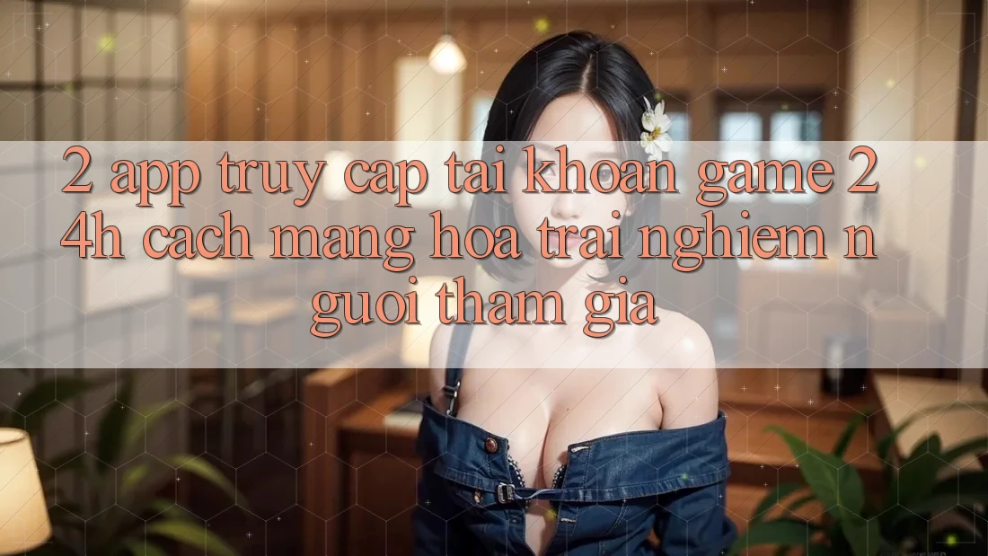 2. App Truy cập tài khoản Game 24h: Cách Mạng Hóa Trải Nghiệm Người tham gia