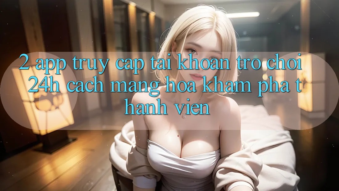 2. App Truy cập tài khoản Trò chơi 24h: Cách Mạng Hóa Khám phá Thành viên