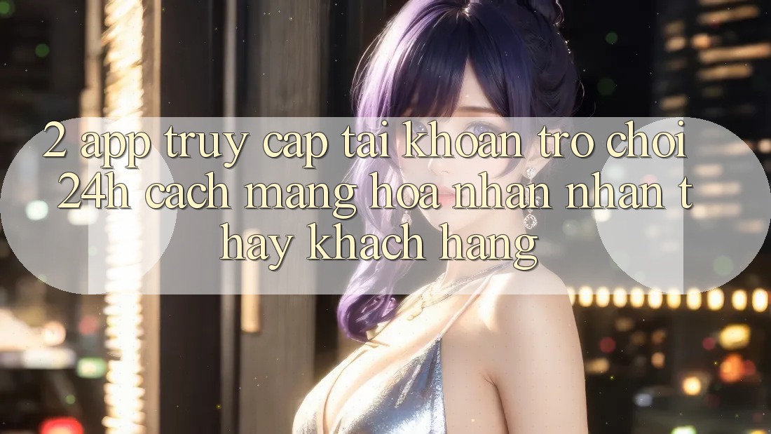 2. App Truy cập tài khoản Trò chơi 24h: Cách Mạng Hóa Nhận nhận thấy Khách hàng