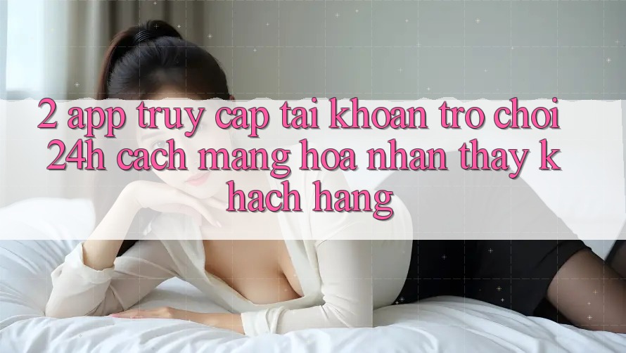 2. App Truy cập tài khoản Trò chơi 24h: Cách Mạng Hóa Nhận thấy Khách hàng 2. App Truy cập tài khoản Trò chơi 24h: Cách Mạng Hóa Nhận thấy Khách hàng