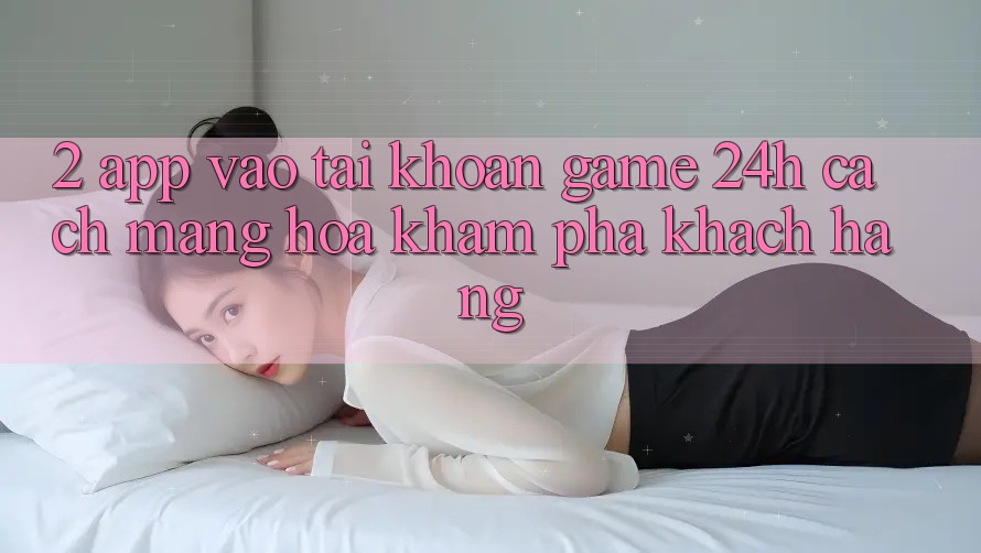 2. App Vào tài khoản Game 24h: Cách Mạng Hóa Khám phá Khách hàng