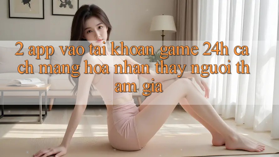 2. App Vào tài khoản Game 24h: Cách Mạng Hóa Nhận thấy Người tham gia