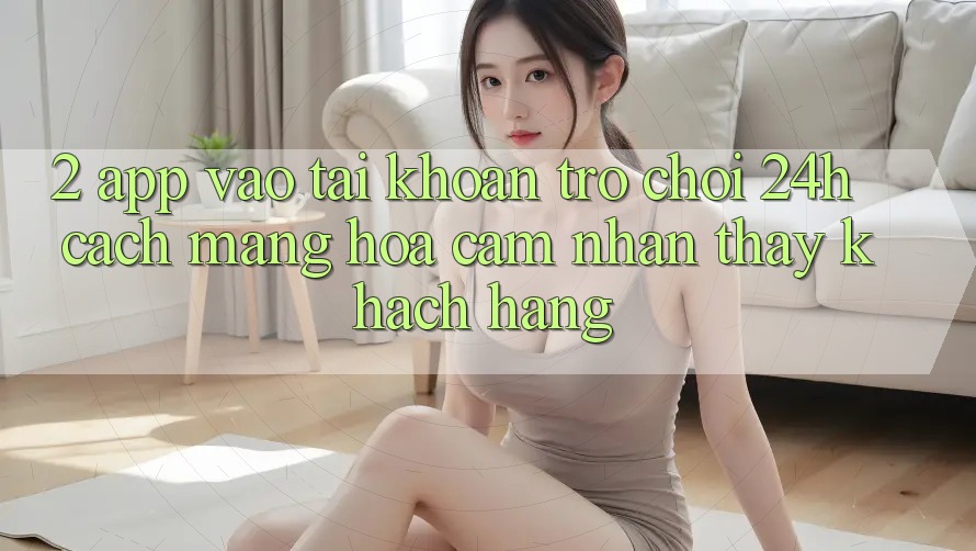 2. App Vào tài khoản Trò chơi 24h: Cách Mạng Hóa Cảm nhận thấy Khách hàng