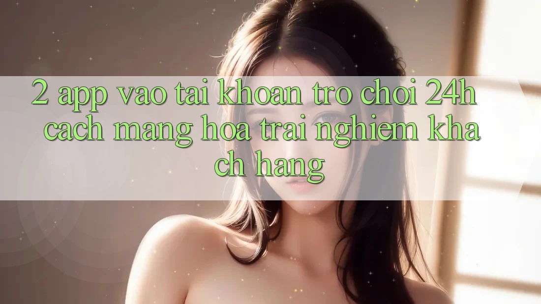 2. App Vào tài khoản Trò chơi 24h: Cách Mạng Hóa Trải Nghiệm Khách hàng