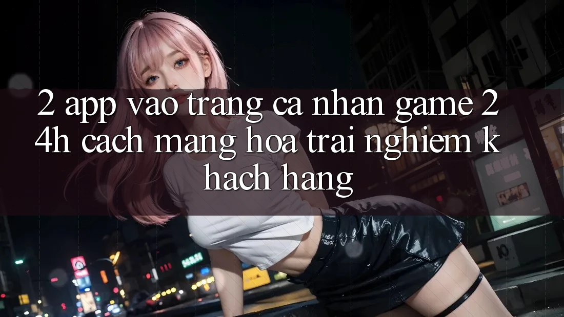 2. App Vào trang cá nhân Game 24h: Cách Mạng Hóa Trải Nghiệm Khách hàng