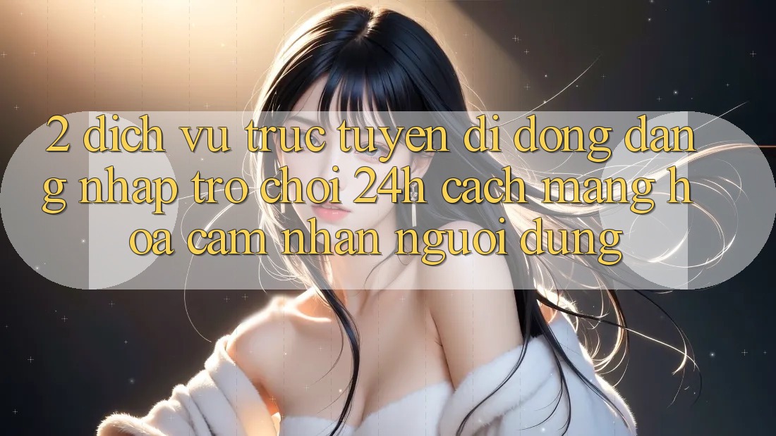 2. Dịch vụ trực tuyến di động Đăng Nhập Trò chơi 24h: Cách Mạng Hóa Cảm nhận Người Dùng