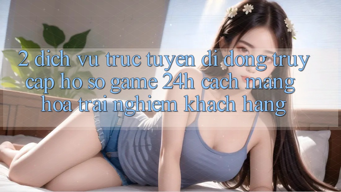 2. Dịch vụ trực tuyến di động Truy cập hồ sơ Game 24h: Cách Mạng Hóa Trải Nghiệm Khách hàng