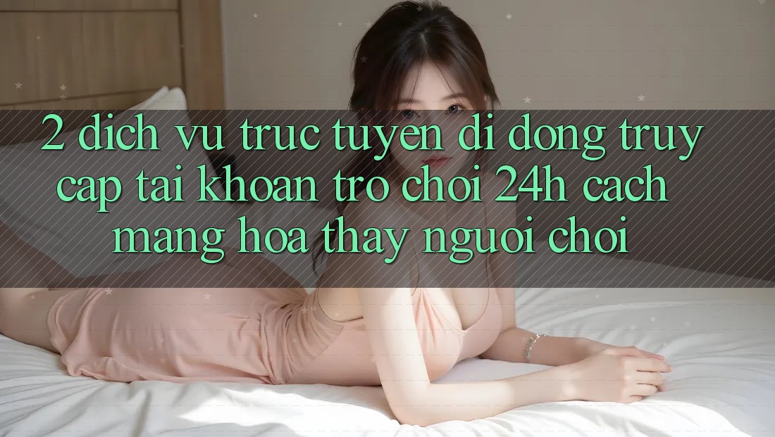 2. Dịch vụ trực tuyến di động Truy cập tài khoản Trò chơi 24h: Cách Mạng Hóa Thấy Người chơi