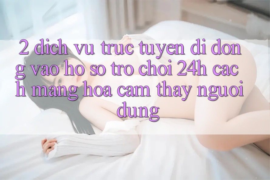 2. Dịch vụ trực tuyến di động Vào hồ sơ Trò chơi 24h: Cách Mạng Hóa Cảm thấy Người Dùng