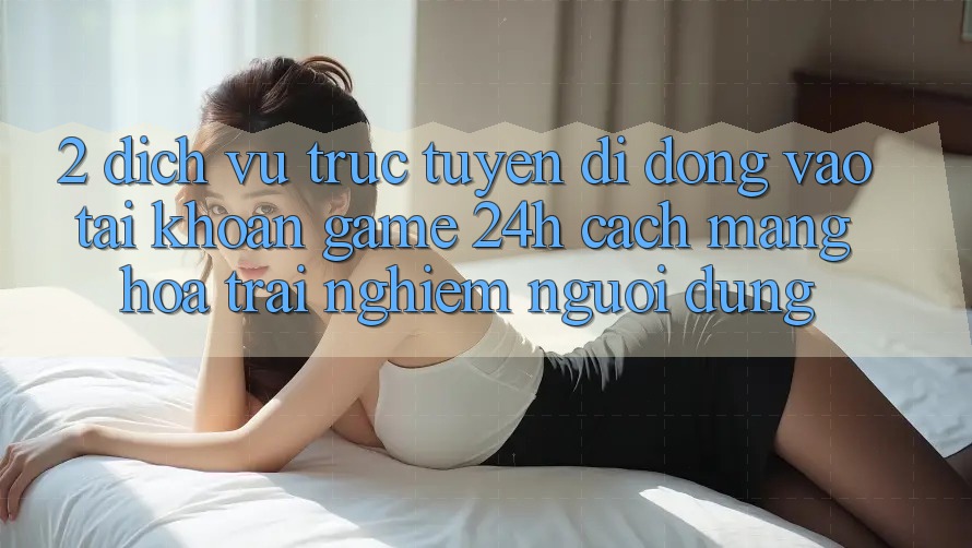 2. Dịch vụ trực tuyến di động Vào tài khoản Game 24h: Cách Mạng Hóa Trải nghiệm Người Dùng