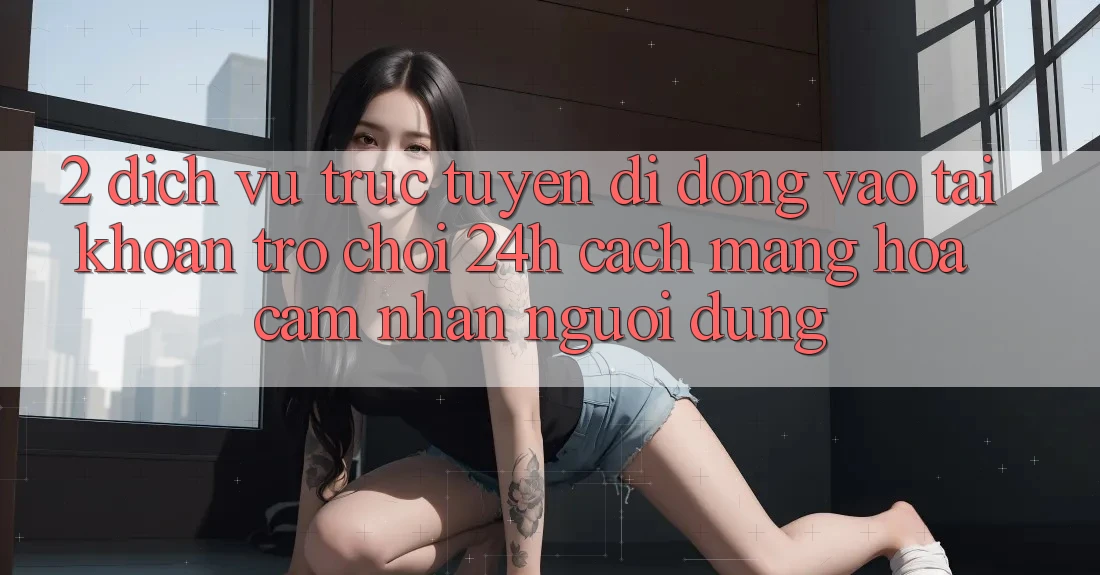 2. Dịch vụ trực tuyến di động Vào tài khoản Trò chơi 24h: Cách Mạng Hóa Cảm nhận Người Dùng