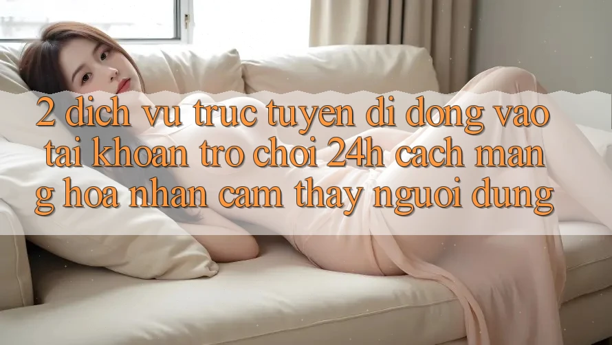 2. Dịch vụ trực tuyến di động Vào tài khoản Trò chơi 24h: Cách Mạng Hóa Nhận cảm thấy Người Dùng