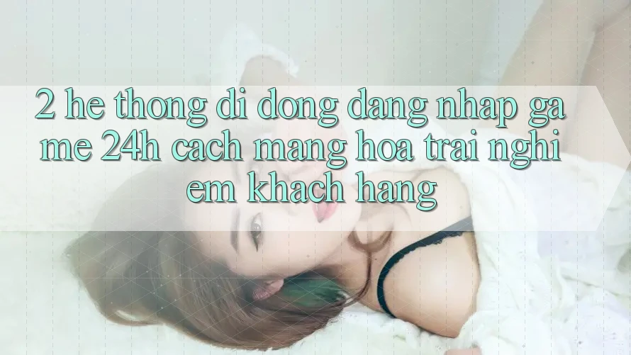 2. Hệ thống di động Đăng Nhập Game 24h: Cách Mạng Hóa Trải nghiệm Khách hàng
