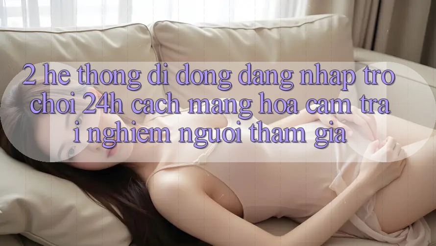 2. Hệ thống di động Đăng Nhập Trò chơi 24h: Cách Mạng Hóa Cảm trải nghiệm Người tham gia