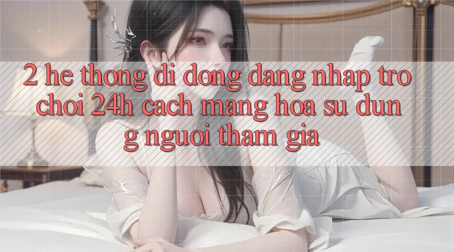 2. Hệ thống di động Đăng Nhập Trò chơi 24h: Cách Mạng Hóa Sử dụng Người tham gia