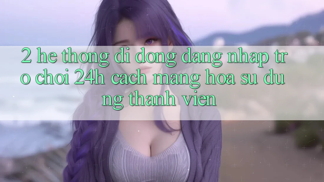2. Hệ thống di động Đăng Nhập Trò chơi 24h: Cách Mạng Hóa Sử dụng Thành viên