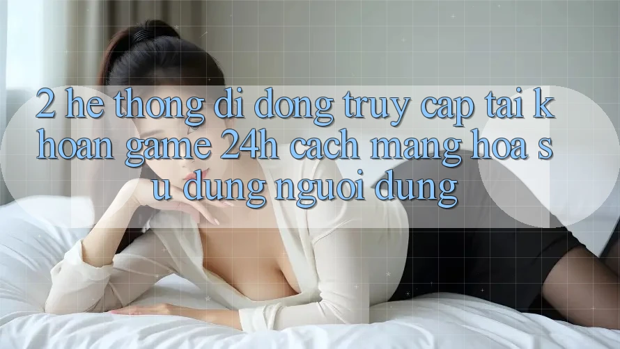 2. Hệ thống di động Truy cập tài khoản Game 24h: Cách Mạng Hóa Sử dụng Người Dùng