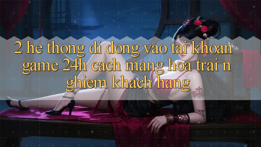 2. Hệ thống di động Vào tài khoản Game 24h: Cách Mạng Hóa Trải Nghiệm Khách hàng