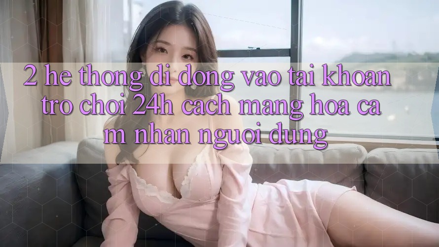 2. Hệ thống di động Vào tài khoản Trò chơi 24h: Cách Mạng Hóa Cảm nhận Người Dùng