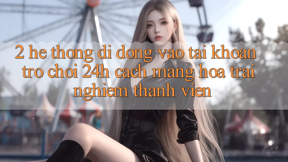 2. Hệ thống di động Vào tài khoản Trò chơi 24h: Cách Mạng Hóa Trải Nghiệm Thành viên