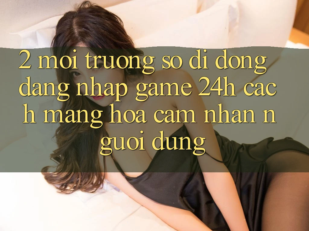 2. Môi trường số di động Đăng Nhập Game 24h: Cách Mạng Hóa Cảm nhận Người Dùng