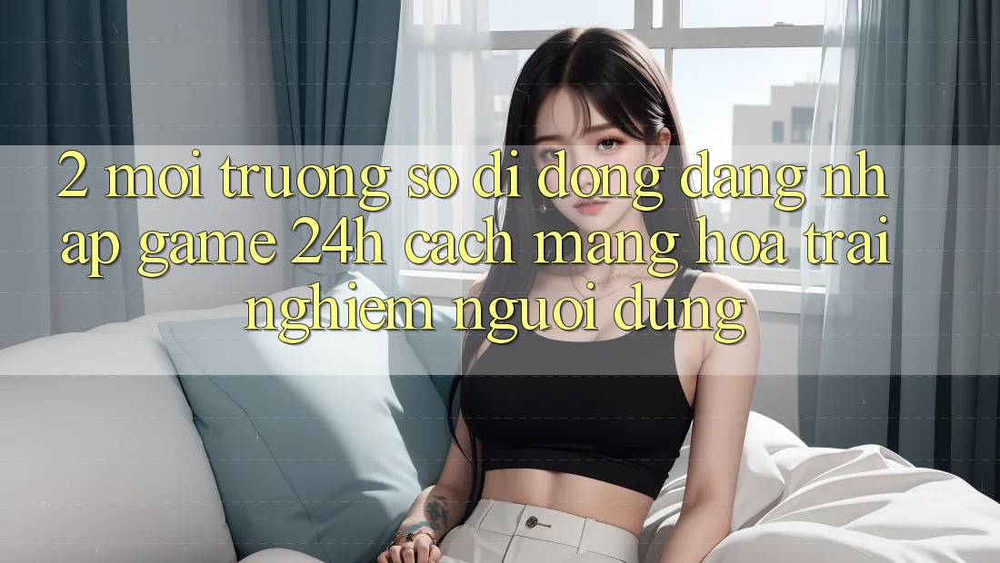 2. Môi trường số di động Đăng Nhập Game 24h: Cách Mạng Hóa Trải Nghiệm Người Dùng