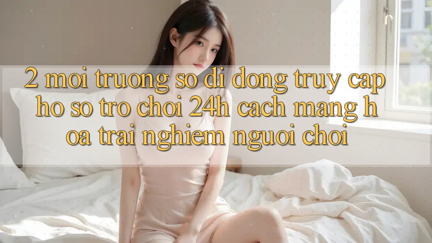 2. Môi trường số di động Truy cập hồ sơ Trò chơi 24h: Cách Mạng Hóa Trải Nghiệm Người chơi