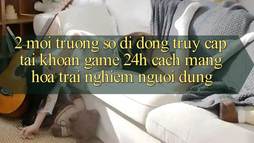 2. Môi trường số di động Truy cập tài khoản Game 24h: Cách Mạng Hóa Trải nghiệm Người Dùng