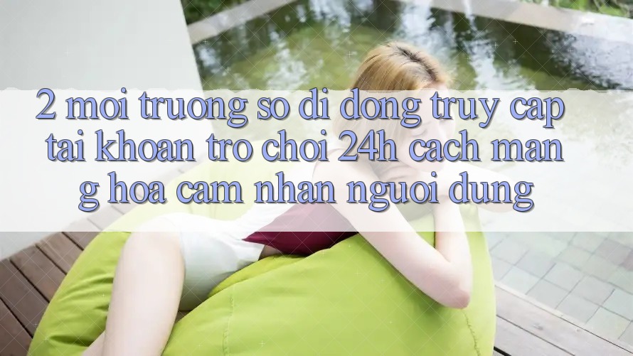 2. Môi trường số di động Truy cập tài khoản Trò chơi 24h: Cách Mạng Hóa Cảm nhận Người Dùng