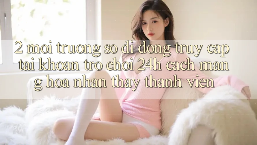 2. Môi trường số di động Truy cập tài khoản Trò chơi 24h: Cách Mạng Hóa Nhận thấy Thành viên
