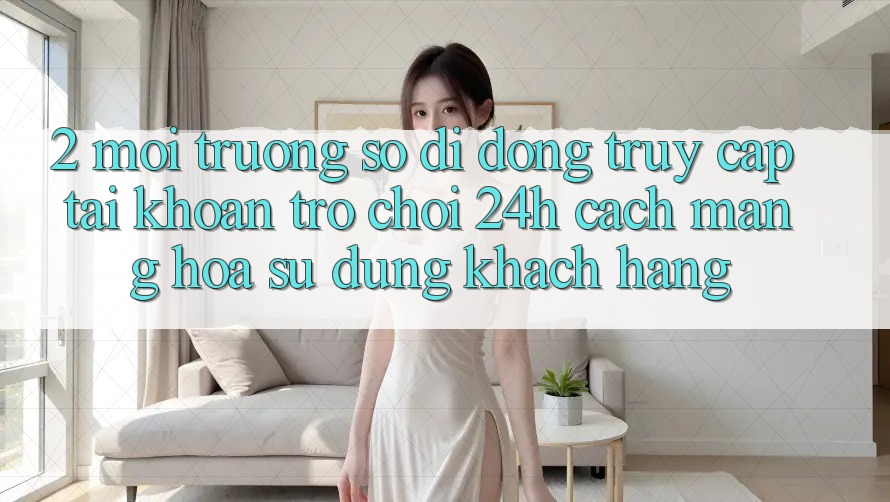 2. Môi trường số di động Truy cập tài khoản Trò chơi 24h: Cách Mạng Hóa Sử dụng Khách hàng