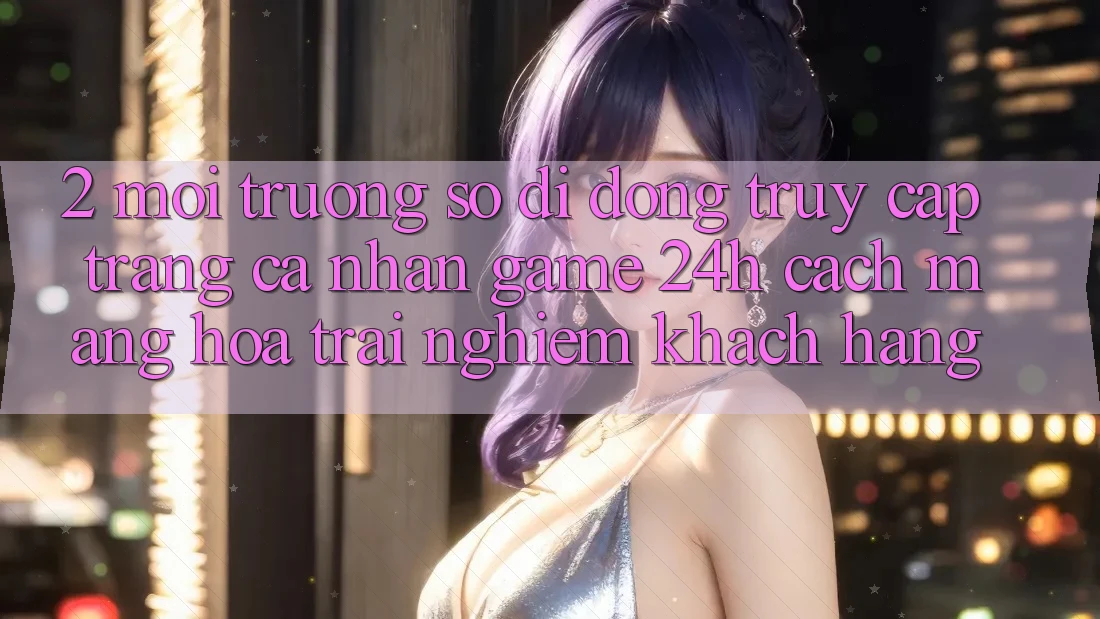 2. Môi trường số di động Truy cập trang cá nhân Game 24h: Cách Mạng Hóa Trải Nghiệm Khách hàng