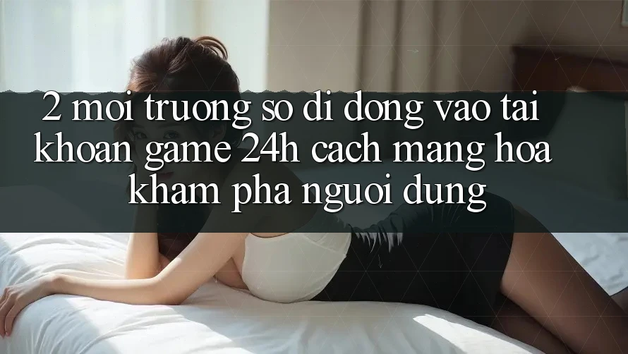 2. Môi trường số di động Vào tài khoản Game 24h: Cách Mạng Hóa Khám phá Người Dùng
