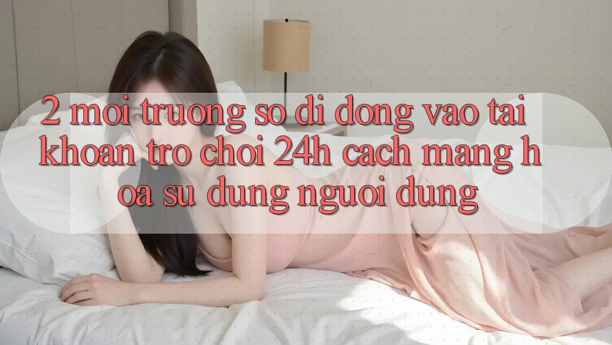 2. Môi trường số di động Vào tài khoản Trò chơi 24h: Cách Mạng Hóa Sử dụng Người Dùng 2. Môi trường số di động Vào tài khoản Trò chơi 24h: Cách Mạng Hóa Sử dụng Người Dùng